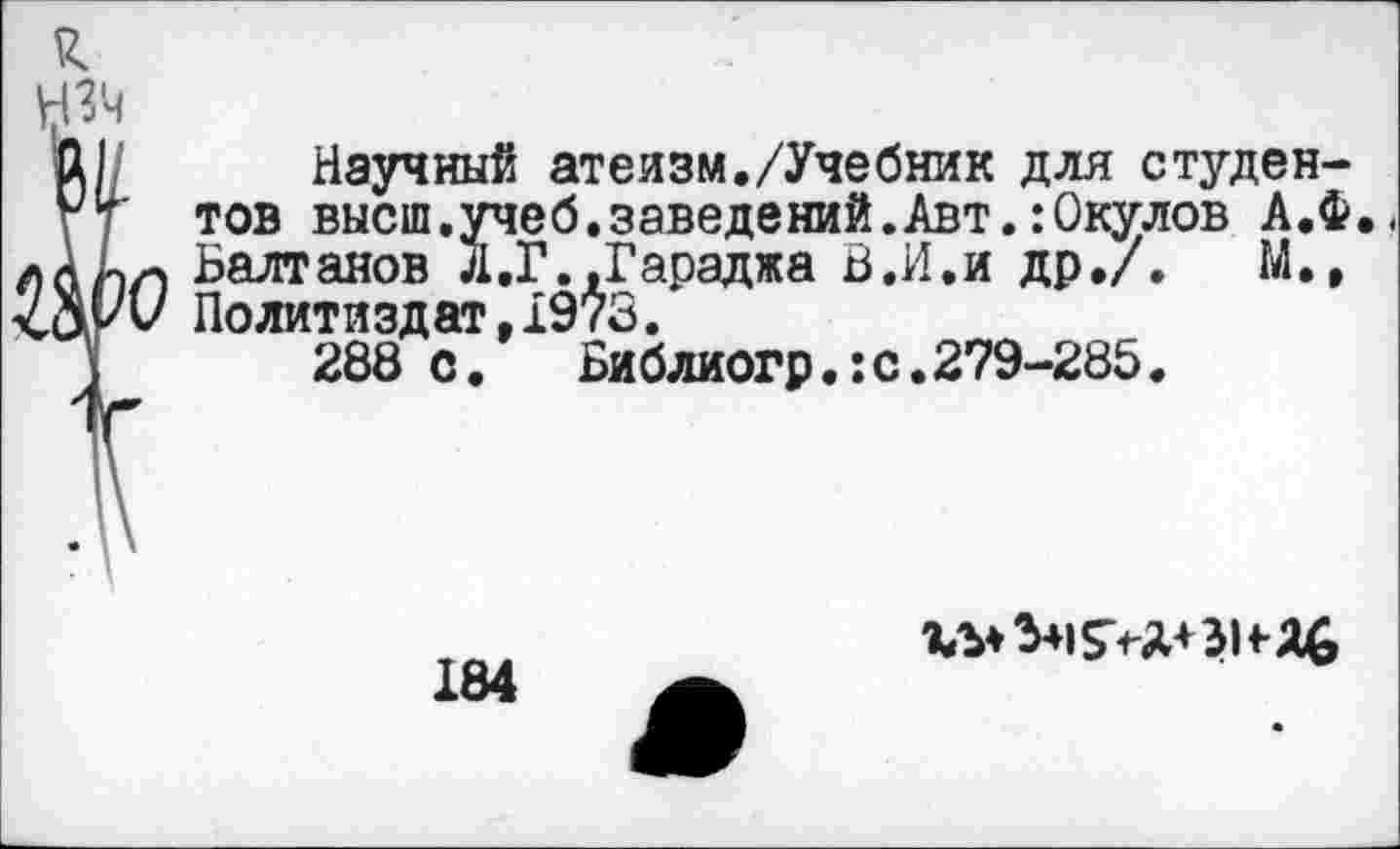 ﻿я.
НЗ'ч
Д1/ Научный атеизм./Учебник для студен-гт тов высш.учеб.заведений.Авт.:Окулов А.Ф..
лААл Балтанов Л.Г..Гараджа В.И.и др./.	М.,
Политиздат, 1973.
288 с. Библиогр.:с.279-285.
184
